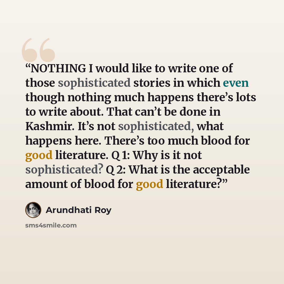 “NOTHING I would like to write one of those sophisticated stories in which even though nothing much happens there’s lots to write about. That can’t be done in Kashmir. It’s not sophisticated, what happens here. There’s too much blood for good literature. Q 1: Why is it not sophisticated? Q 2: What…” quote by Arundhati Roy