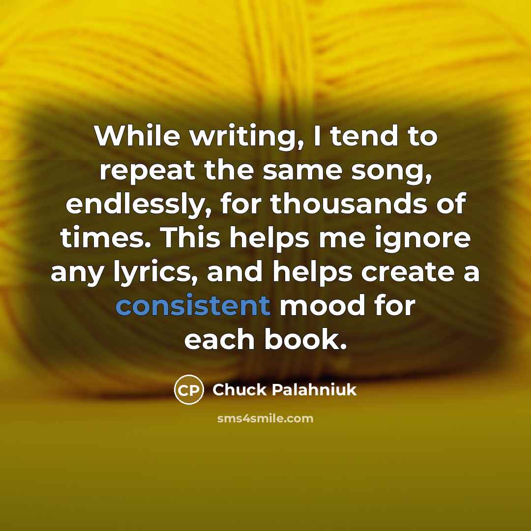 “While writing, I tend to repeat the same song, endlessly, for thousands of times. This helps me ignore any lyrics, and helps create a consistent mood for each book.” quote by Chuck Palahniuk