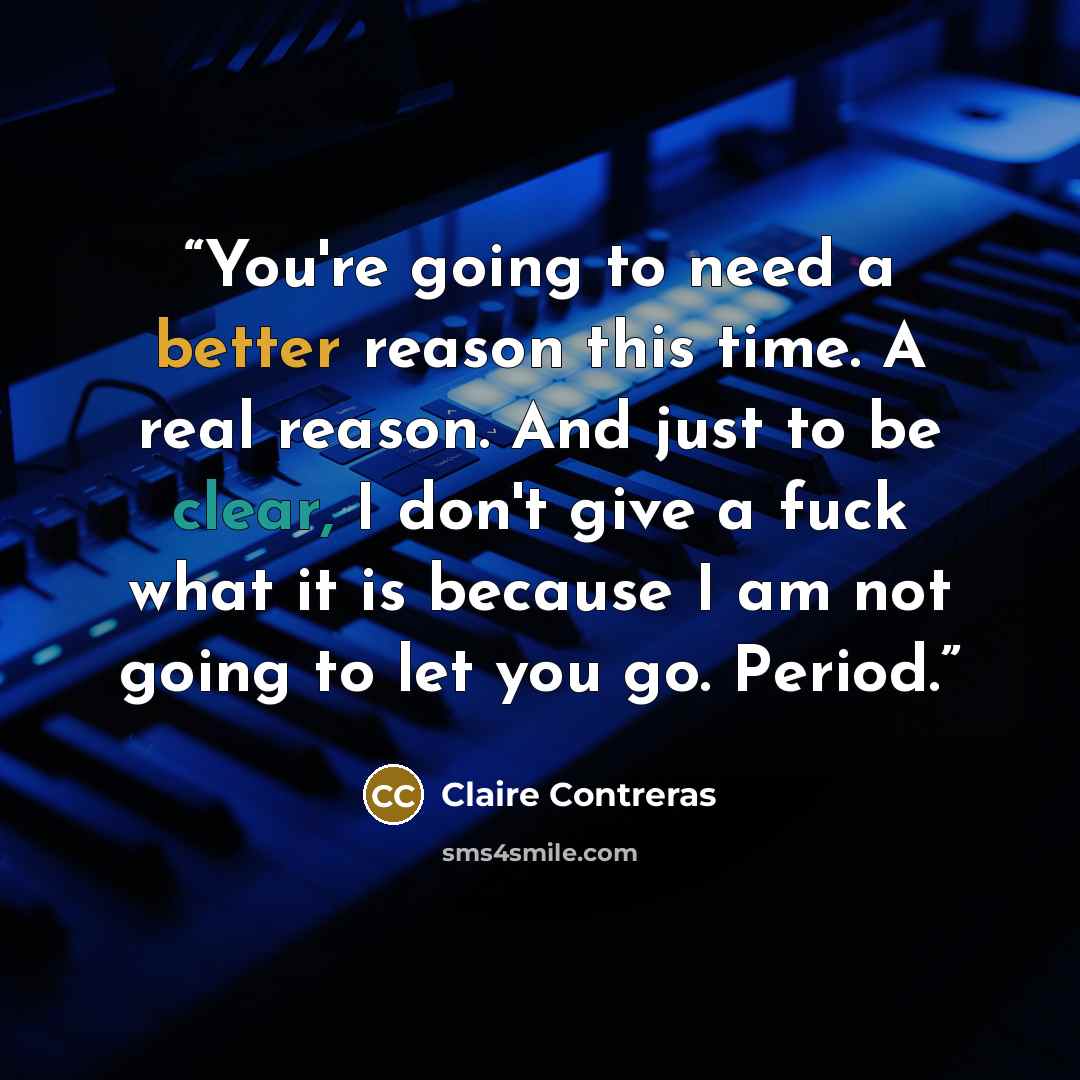 “You're going to need a better reason this time. A real reason. And just to be clear, I don't give a fuck what it is because I am not going to let you go. Period.” quote by Claire Contreras