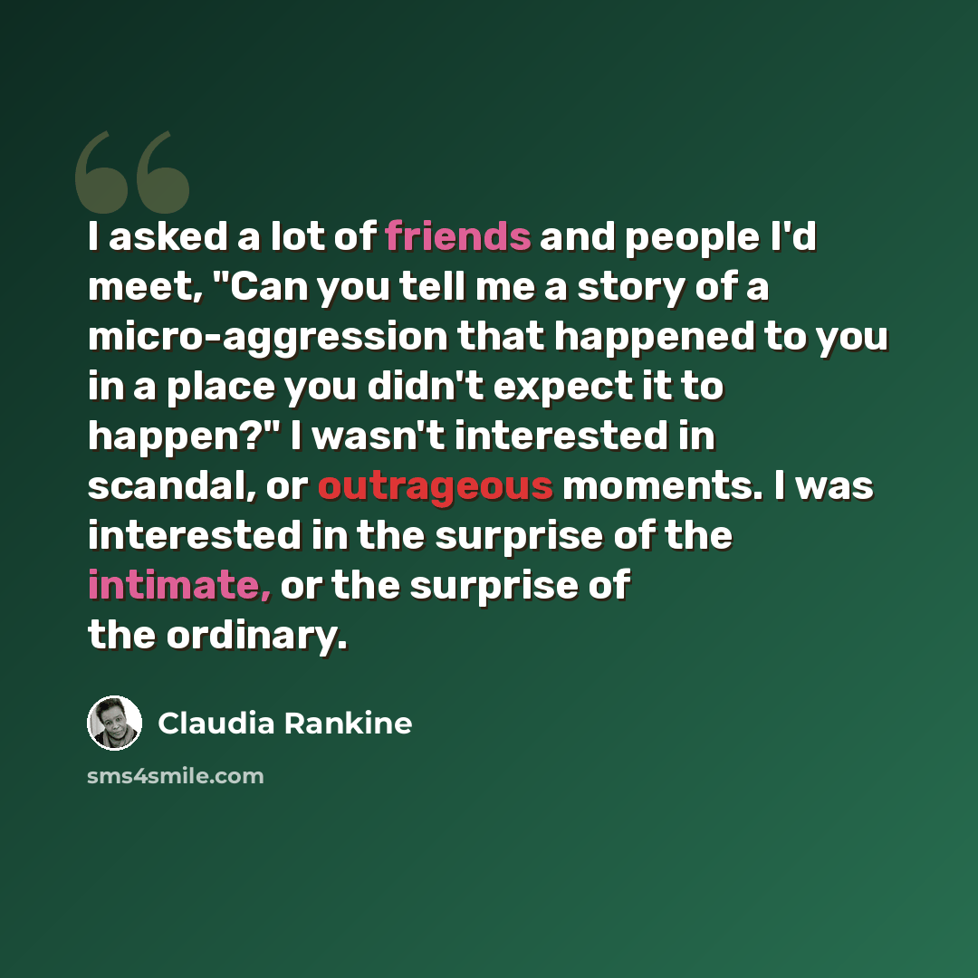 “I asked a lot of friends and people I'd meet, "Can you tell me a story of a micro-aggression that happened to you in a place you didn't expect it to happen?" I wasn't interested in scandal, or outrageous moments. I was interested in the surprise of the intimate, or the surprise of the ordinary.” quote by Claudia Rankine