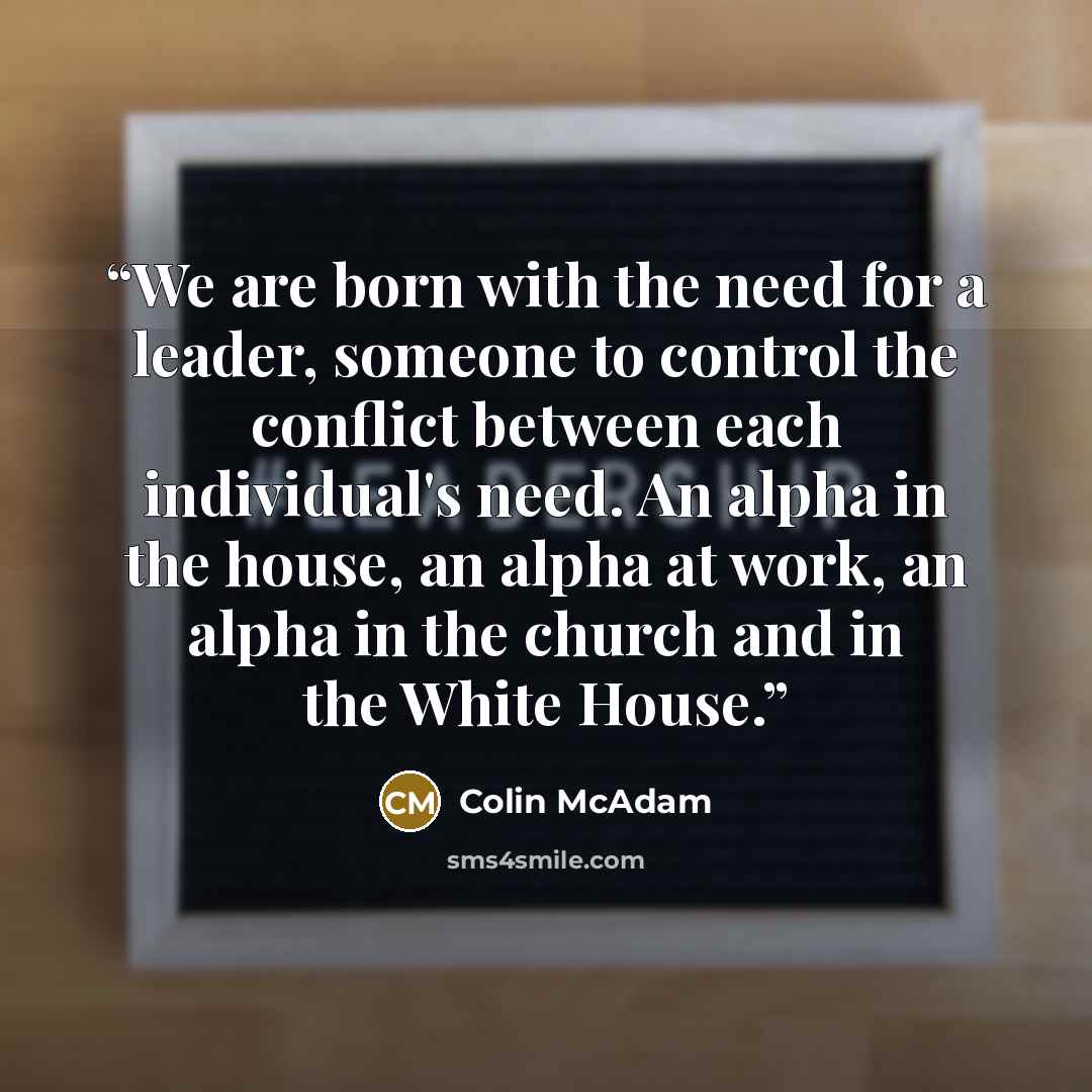 “We are born with the need for a leader, someone to control the conflict between each individual's need. An alpha in the house, an alpha at work, an alpha in the church and in the White House.” quote by Colin McAdam