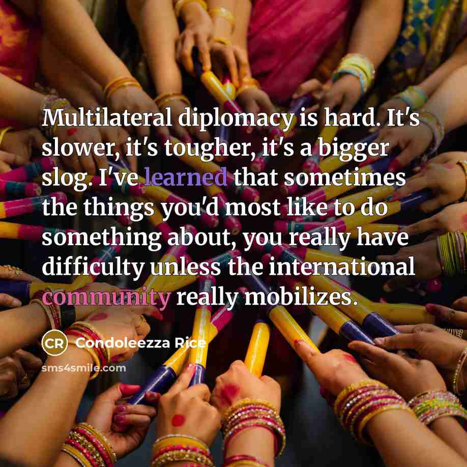“Multilateral diplomacy is hard. It's slower, it's tougher, it's a bigger slog. I've learned that sometimes the things you'd most like to do something about, you really have difficulty unless the international community really mobilizes.” quote by Condoleezza Rice