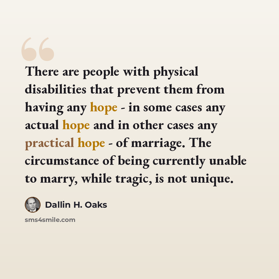 “There are people with physical disabilities that prevent them from having any hope - in some cases any actual hope and in other cases any practical hope - of marriage. The circumstance of being currently unable to marry, while tragic, is not unique.” quote by Dallin H. Oaks