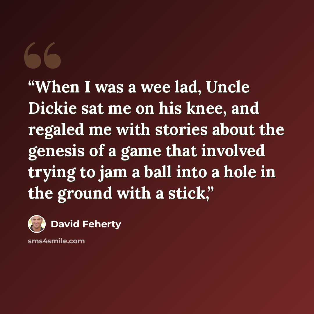 “When I was a wee lad, Uncle Dickie sat me on his knee, and regaled me with stories about the genesis of a game that involved trying to jam a ball into a hole in the ground with a stick,” quote by David Feherty