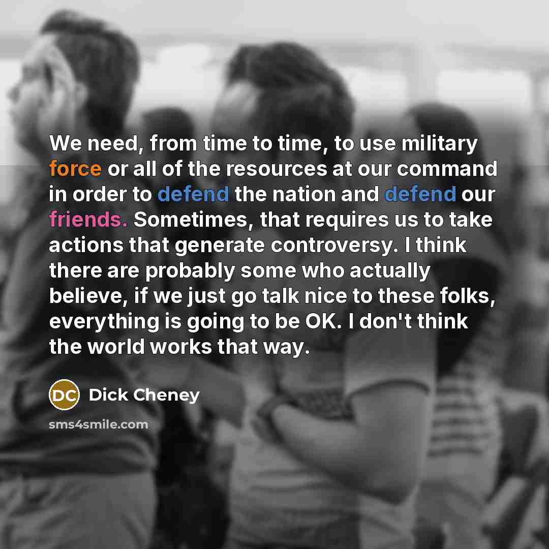 “We need, from time to time, to use military force or all of the resources at our command in order to defend the nation and defend our friends. Sometimes, that requires us to take actions that generate controversy. I think there are probably some who actually believe, if we just go talk nice to…” quote by Dick Cheney