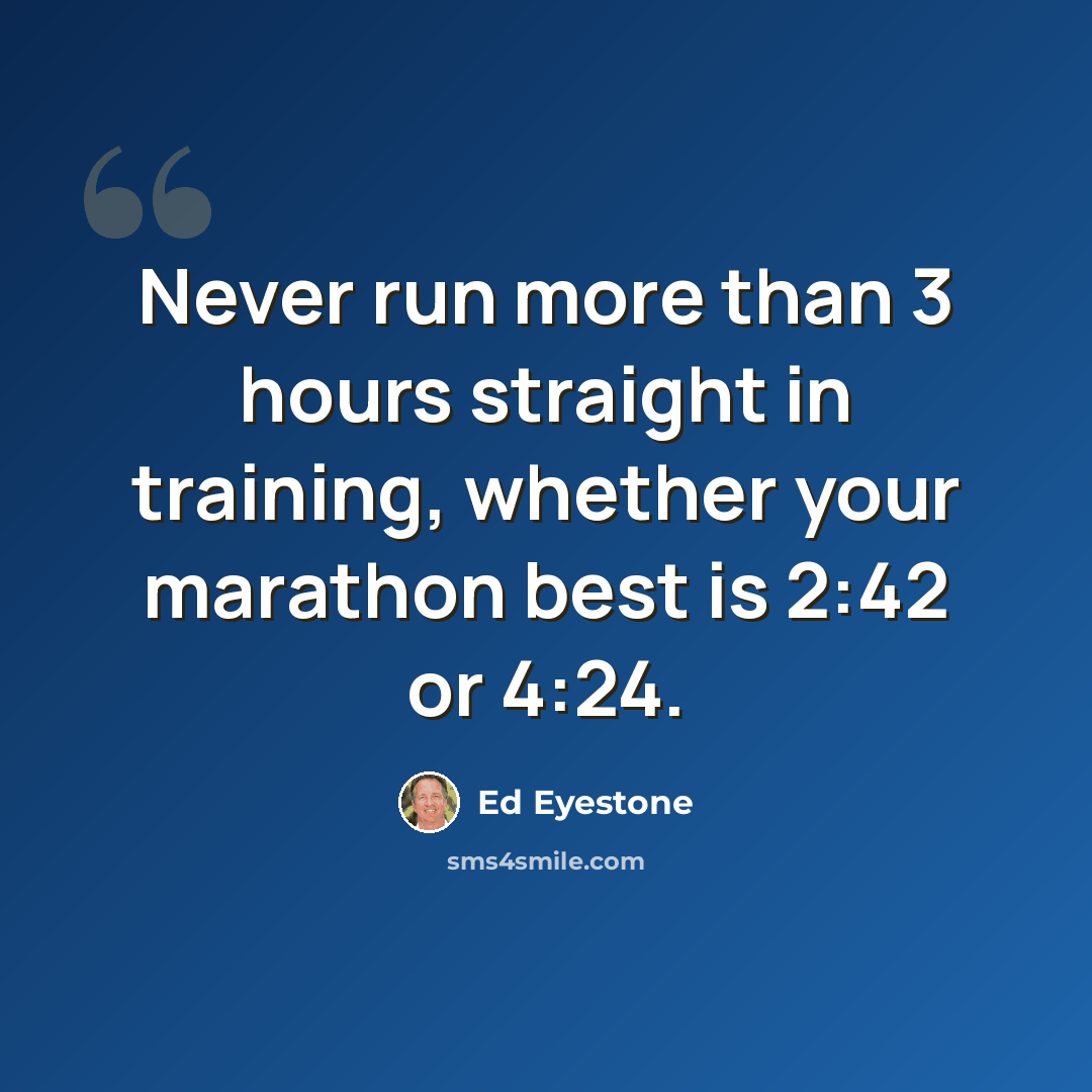 “Never run more than 3 hours straight in training, whether your marathon best is 2:42 or 4:24.” quote by Ed Eyestone