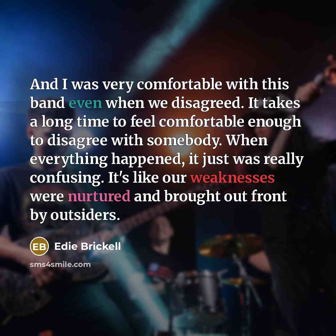 “And I was very comfortable with this band even when we disagreed. It takes a long time to feel comfortable enough to disagree with somebody. When everything happened, it just was really confusing. It's like our weaknesses were nurtured and brought out front by outsiders.” quote by Edie Brickell