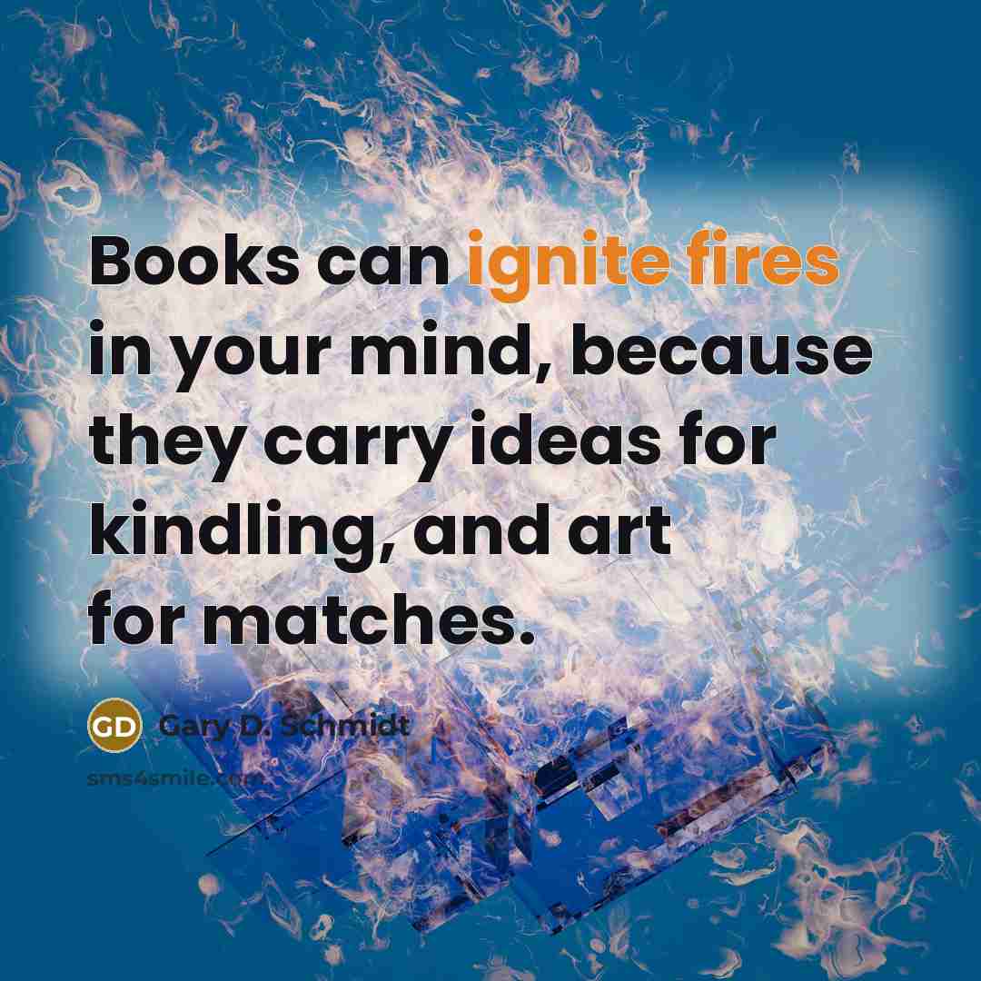 “Books can ignite fires in your mind, because they carry ideas for kindling, and art for matches.” quote by Gary D. Schmidt