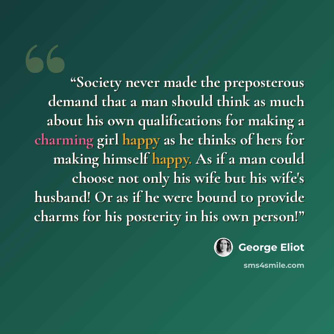“Society never made the preposterous demand that a man should think as much about his own qualifications for making a charming girl happy as he thinks of hers for making himself happy. As if a man could choose not only his wife but his wife's husband! Or as if he were bound to provide charms for…” quote by George Eliot