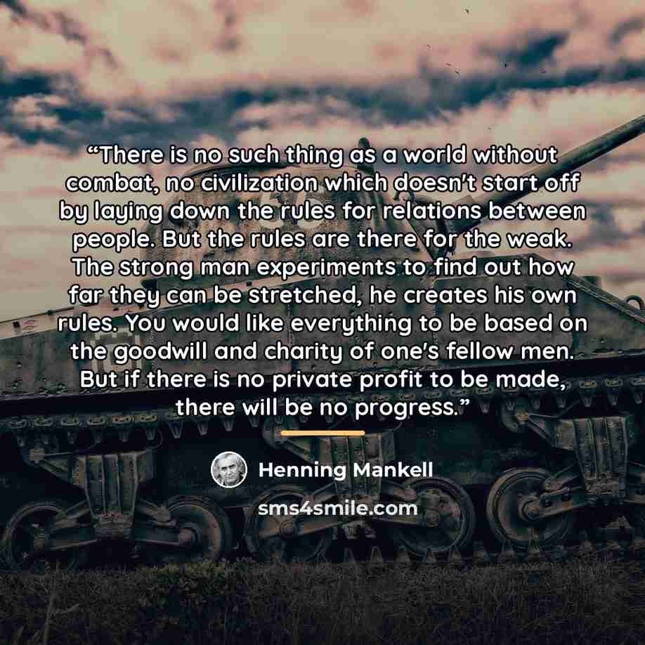 “There is no such thing as a world without combat, no civilization which doesn't start off by laying down the rules for relations between people. But the rules are there for the weak. The strong man experiments to find out how far they can be stretched, he creates his own rules. You would like…” quote by Henning Mankell