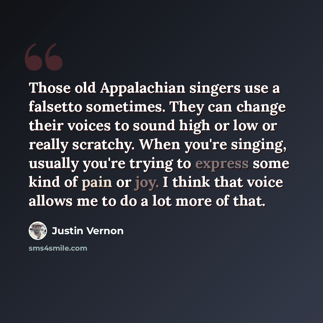 “Those old Appalachian singers use a falsetto sometimes. They can change their voices to sound high or low or really scratchy. When you're singing, usually you're trying to express some kind of pain or joy. I think that voice allows me to do a lot more of that.” quote by Justin Vernon