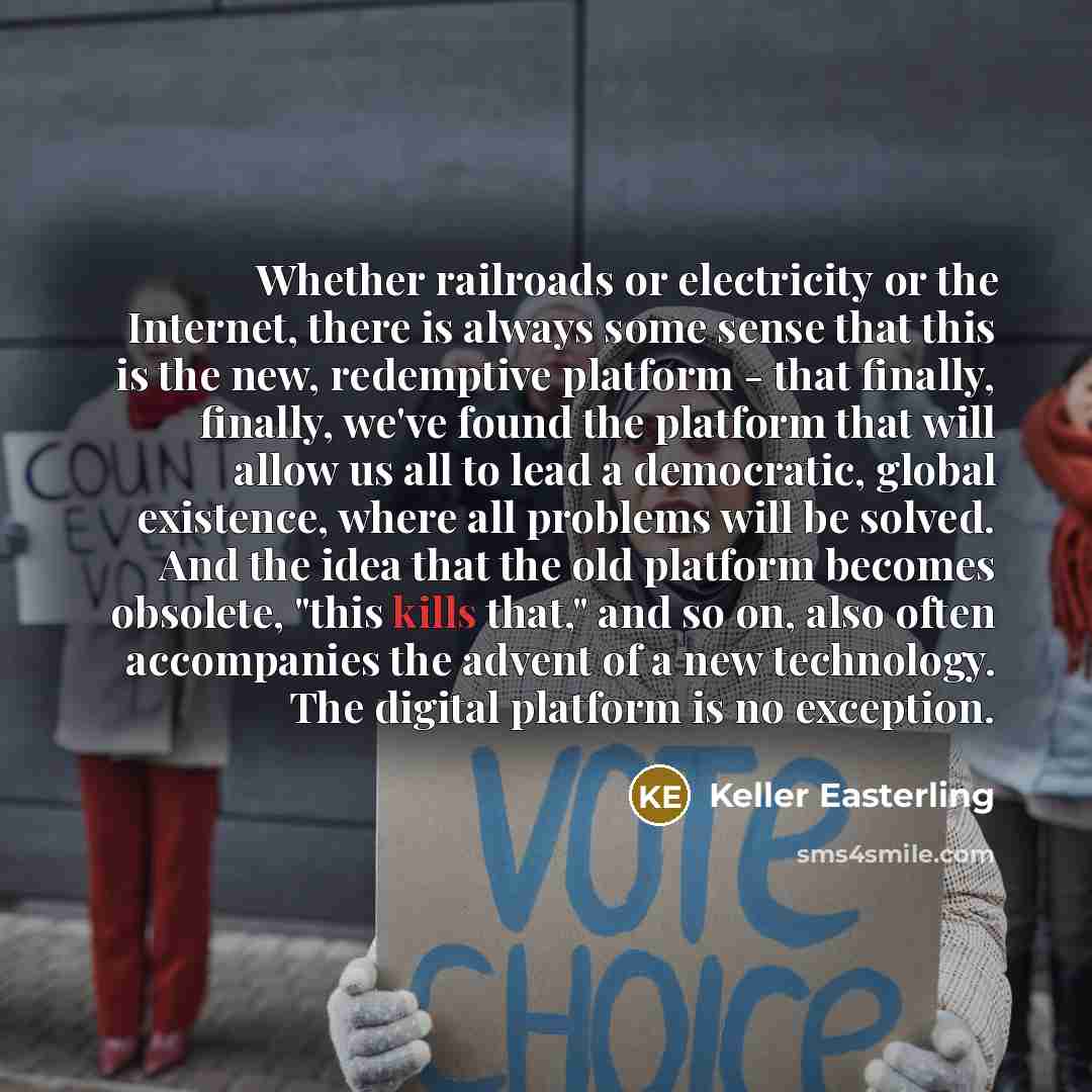 “Whether railroads or electricity or the Internet, there is always some sense that this is the new, redemptive platform - that finally, finally, we've found the platform that will allow us all to lead a democratic, global existence, where all problems will be solved. And the idea that the old…” quote by Keller Easterling