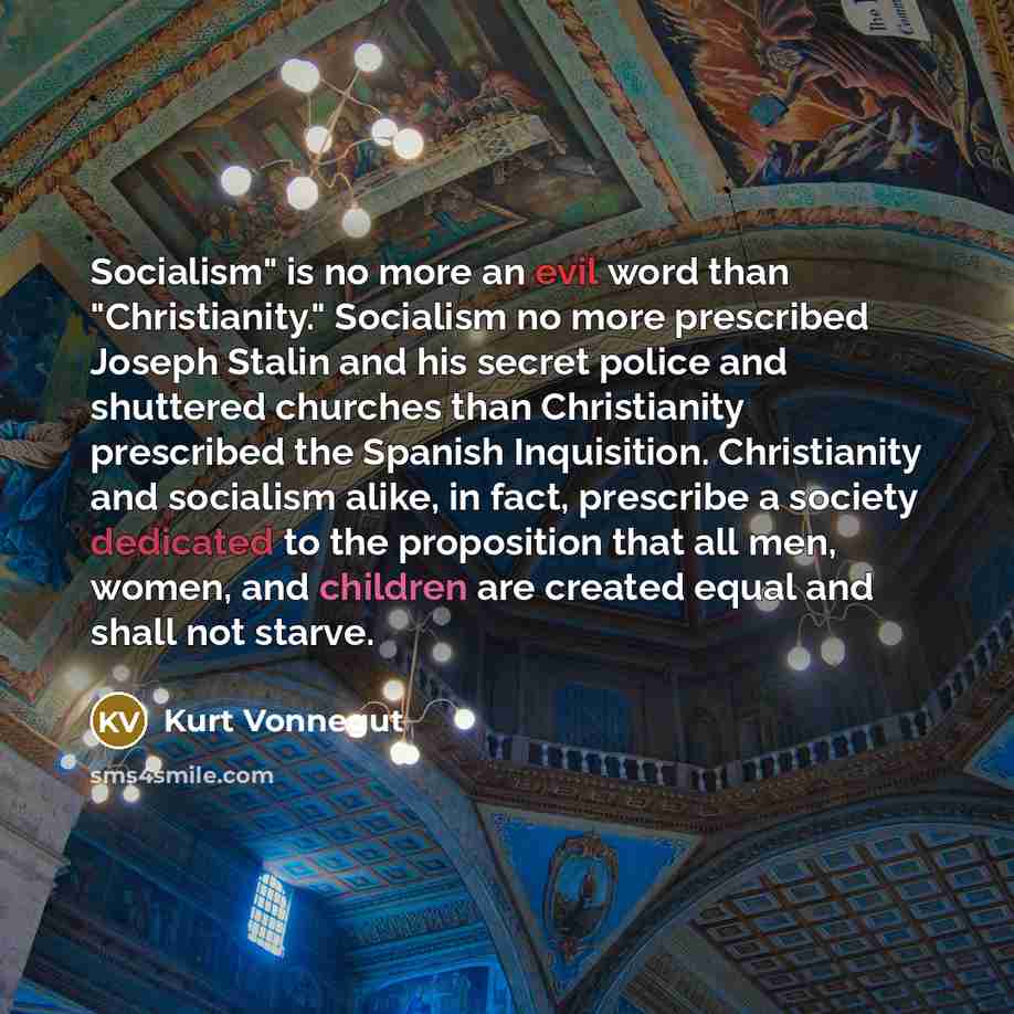 “Socialism" is no more an evil word than "Christianity." Socialism no more prescribed Joseph Stalin and his secret police and shuttered churches than Christianity prescribed the Spanish Inquisition. Christianity and socialism alike, in fact, prescribe a society dedicated to the proposition that all…” quote by Kurt Vonnegut