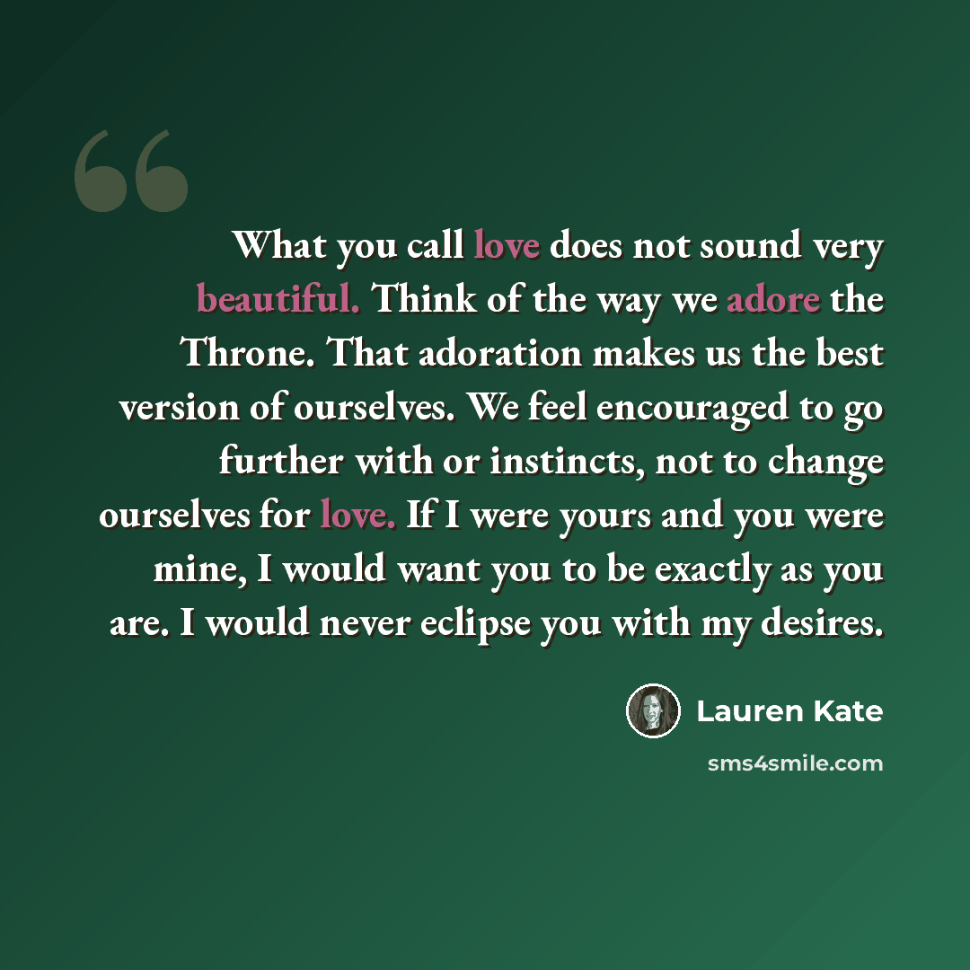 “What you call love does not sound very beautiful. Think of the way we adore the Throne. That adoration makes us the best version of ourselves. We feel encouraged to go further with or instincts, not to change ourselves for love. If I were yours and you were mine, I would want you to be exactly as…” quote by Lauren Kate