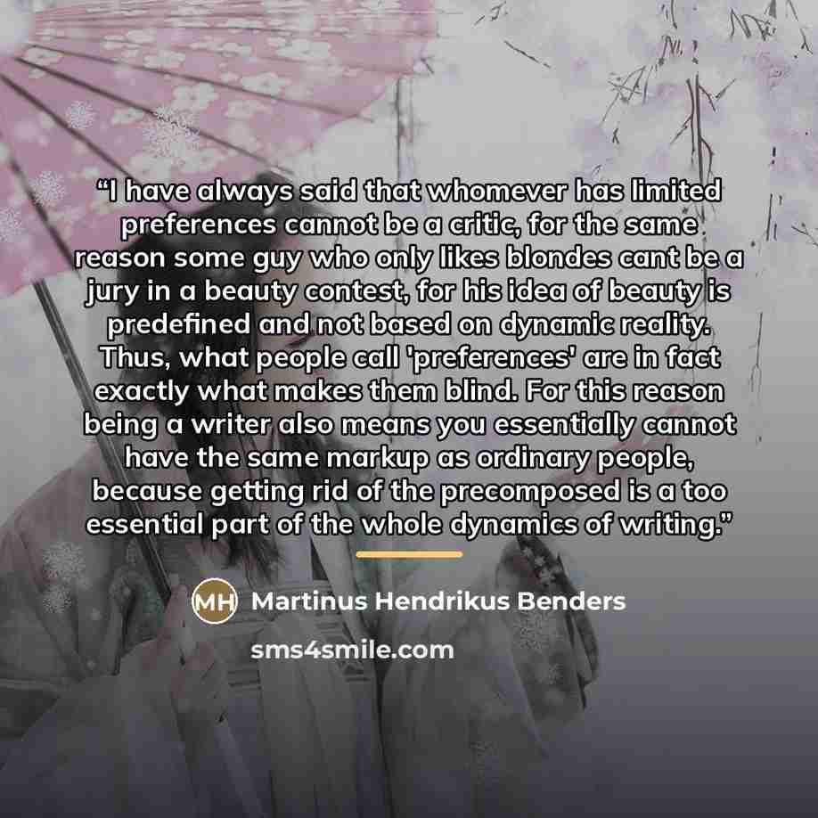 “I have always said that whomever has limited preferences cannot be a critic, for the same reason some guy who only likes blondes cant be a jury in a beauty contest, for his idea of beauty is predefined and not based on dynamic reality. Thus, what people call 'preferences' are in fact exactly what…” quote by Martinus Hendrikus Benders