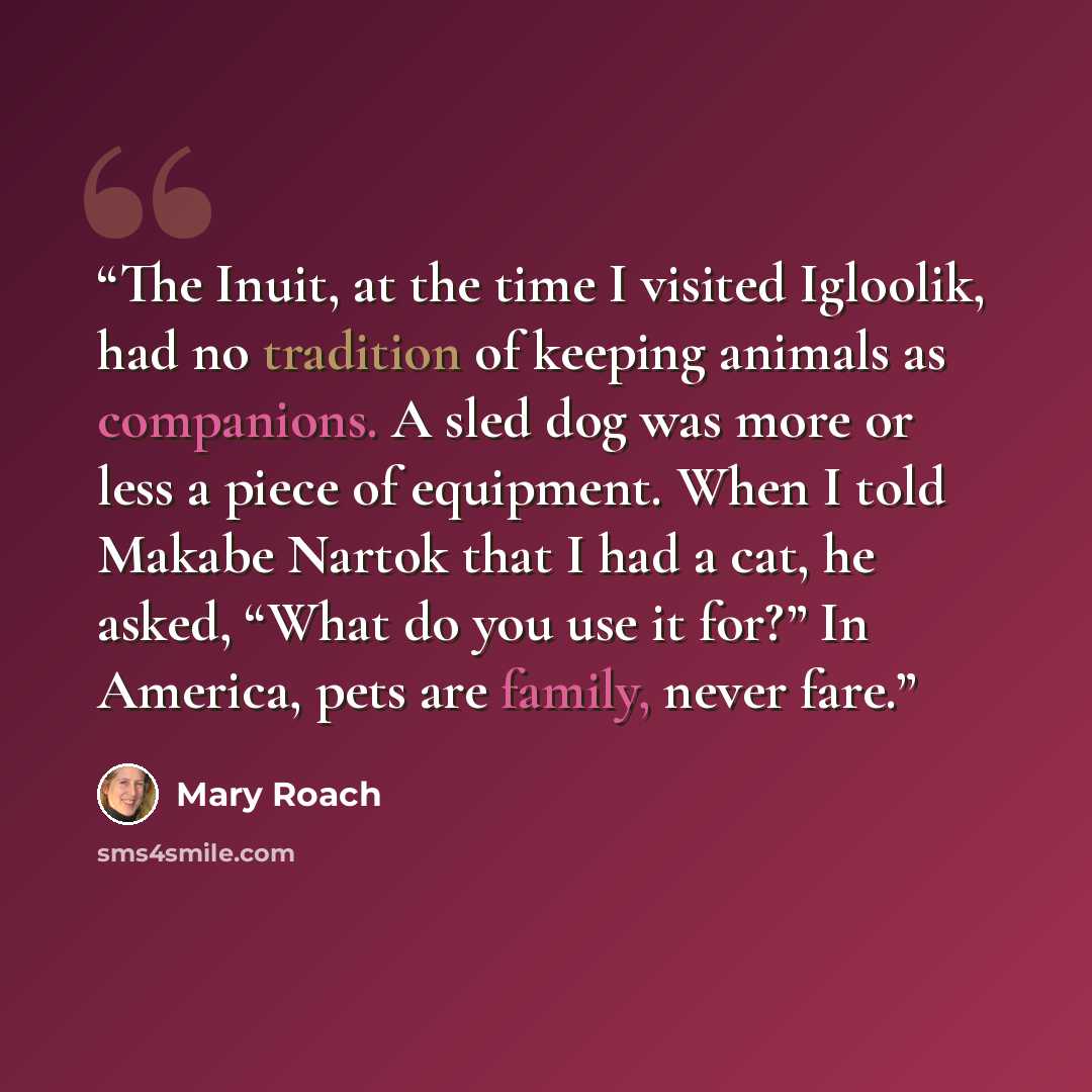 “The Inuit, at the time I visited Igloolik, had no tradition of keeping animals as companions. A sled dog was more or less a piece of equipment. When I told Makabe Nartok that I had a cat, he asked, “What do you use it for?” In America, pets are family, never fare.” quote by Mary Roach