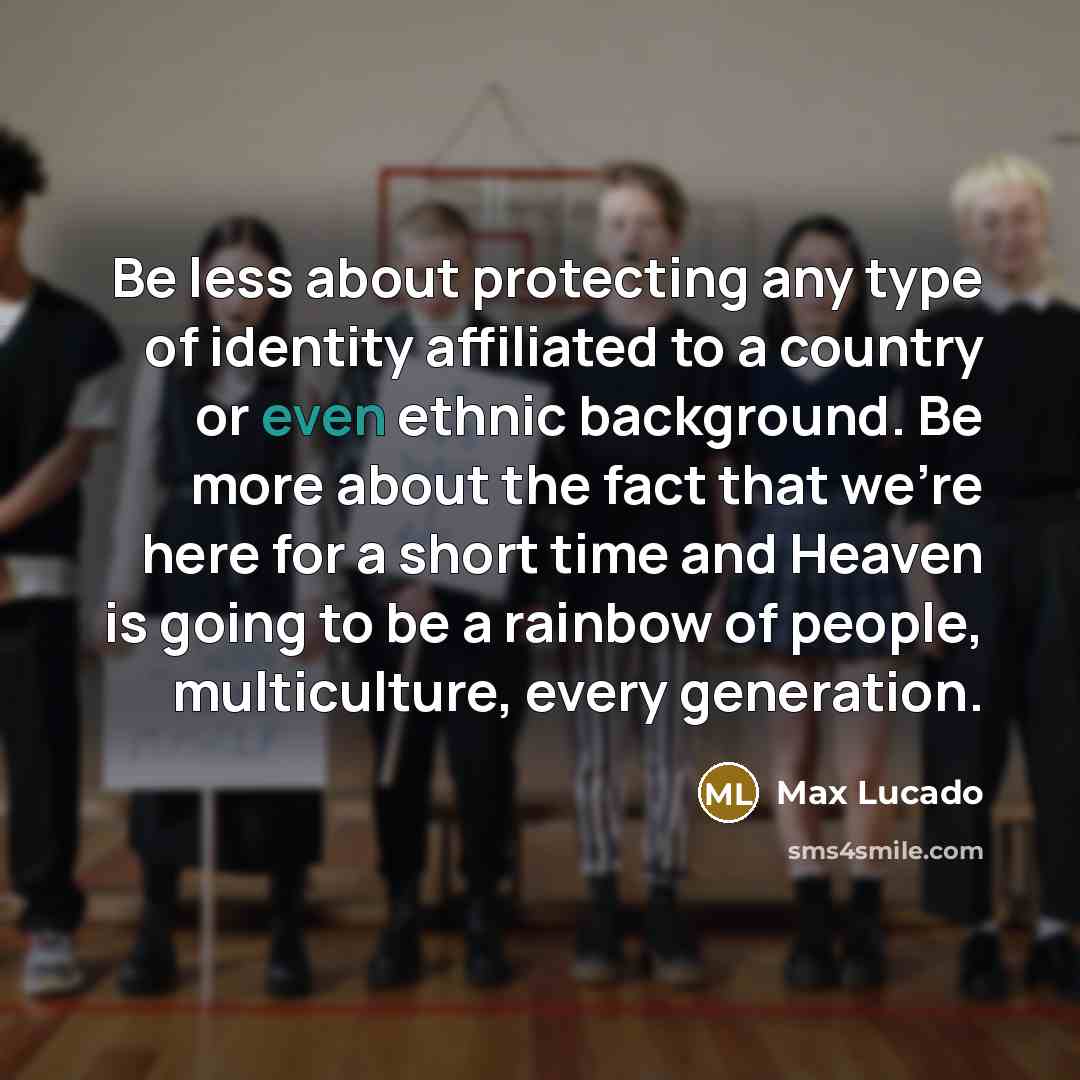 “Be less about protecting any type of identity affiliated to a country or even ethnic background. Be more about the fact that we're here for a short time and Heaven is going to be a rainbow of people, multiculture, every generation.” quote by Max Lucado