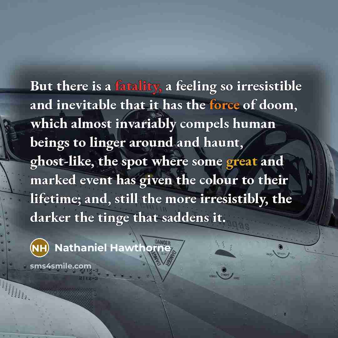 “But there is a fatality, a feeling so irresistible and inevitable that it has the force of doom, which almost invariably compels human beings to linger around and haunt, ghost-like, the spot where some great and marked event has given the colour to their lifetime; and, still the more irresistibly…” quote by Nathaniel Hawthorne