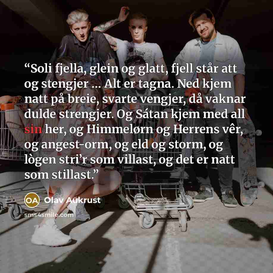 “Soli fjella, glein og glatt, fjell står att og stengjer … Alt er tagna. Ned kjem natt på breie, svarte vengjer, då vaknar dulde strengjer. Og Sátan kjem med all sin her, og Himmelørn og Herrens vêr, og angest-orm, og eld og storm, og lògen stri’r som villast, og det er natt som stillast.” quote by Olav Aukrust
