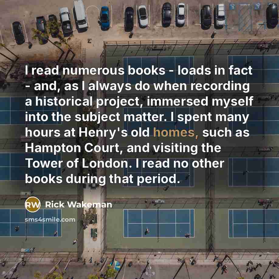 “I read numerous books - loads in fact - and, as I always do when recording a historical project, immersed myself into the subject matter. I spent many hours at Henry's old homes, such as Hampton Court, and visiting the Tower of London. I read no other books during that period.” quote by Rick Wakeman