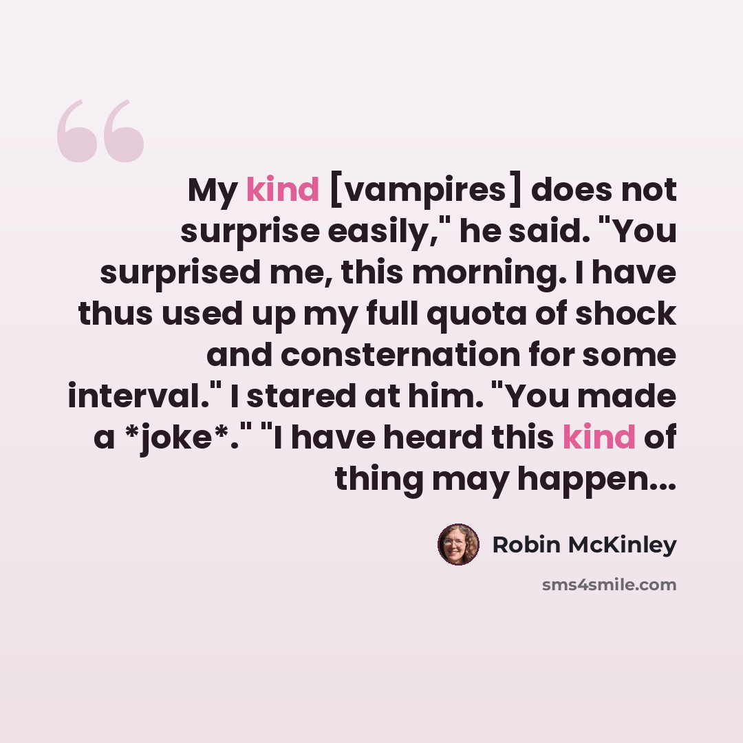 “My kind [vampires] does not surprise easily," he said. "You surprised me, this morning. I have thus used up my full quota of shock and consternation for some interval." I stared at him. "You made a *joke*." "I have heard this kind of thing may happen...” quote by Robin McKinley
