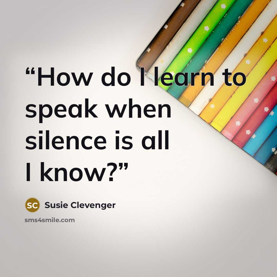 “How do I learn to speak when silence is all I know?” quote by Susie Clevenger