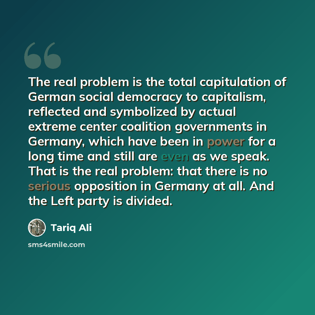 “The real problem is the total capitulation of German social democracy to capitalism, reflected and symbolized by actual extreme center coalition governments in Germany, which have been in power for a long time and still are even as we speak. That is the real problem: that there is no serious…” quote by Tariq Ali