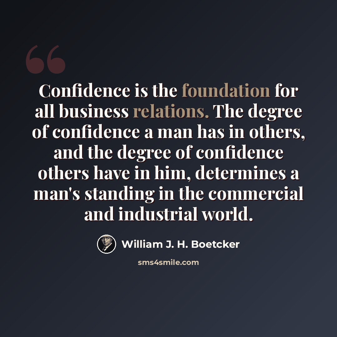 “Confidence is the foundation for all business relations. The degree of confidence a man has in others, and the degree of confidence others have in him, determines a man's standing in the commercial and industrial world.” quote by William J. H. Boetcker
