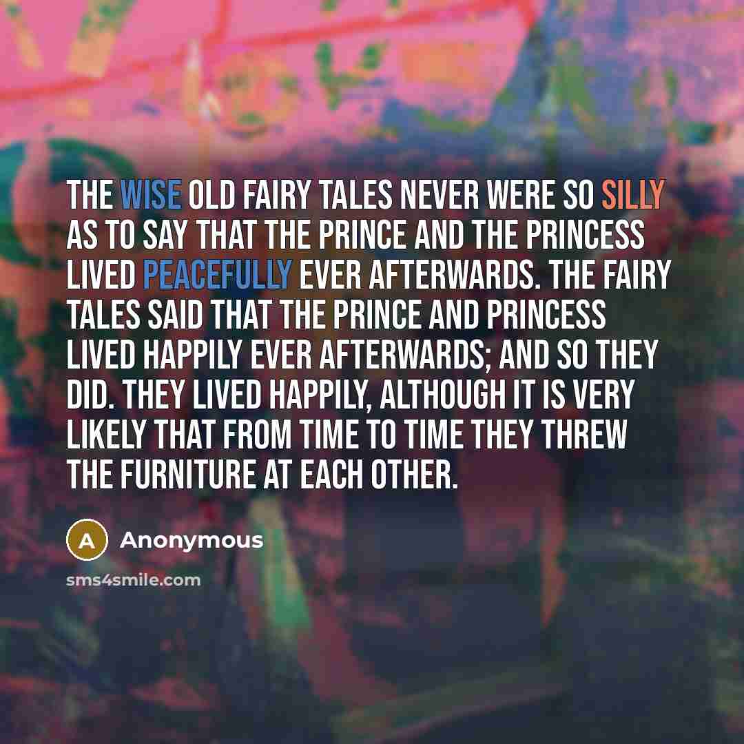 “The wise old fairy tales never were so silly as to say that the prince and the princess lived peacefully ever afterwards. The fairy tales said that the prince and princess lived happily ever afterwards; and so they did. They lived happily, although it is very likely that from time to time they…” quote by Anonymous