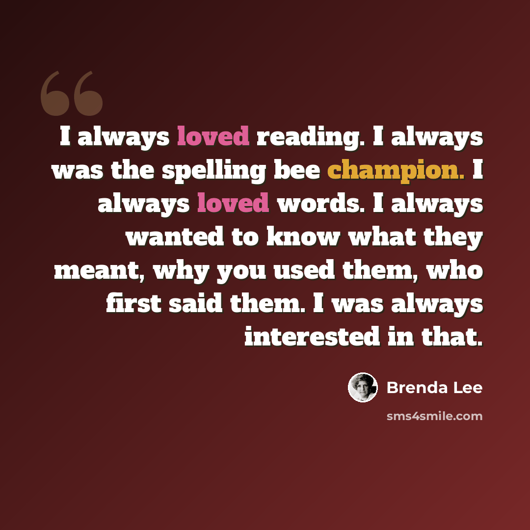 “I always loved reading. I always was the spelling bee champion. I always loved words. I always wanted to know what they meant, why you used them, who first said them. I was always interested in that.” quote by Brenda Lee