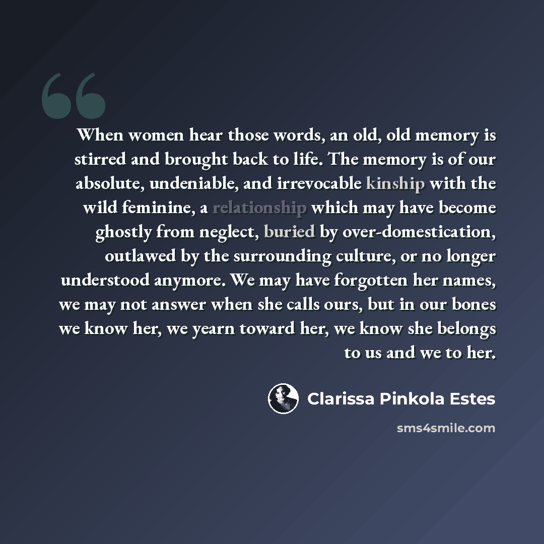 “When women hear those words, an old, old memory is stirred and brought back to life. The memory is of our absolute, undeniable, and irrevocable kinship with the wild feminine, a relationship which may have become ghostly from neglect, buried by over-domestication, outlawed by the surrounding…” quote by Clarissa Pinkola Estes