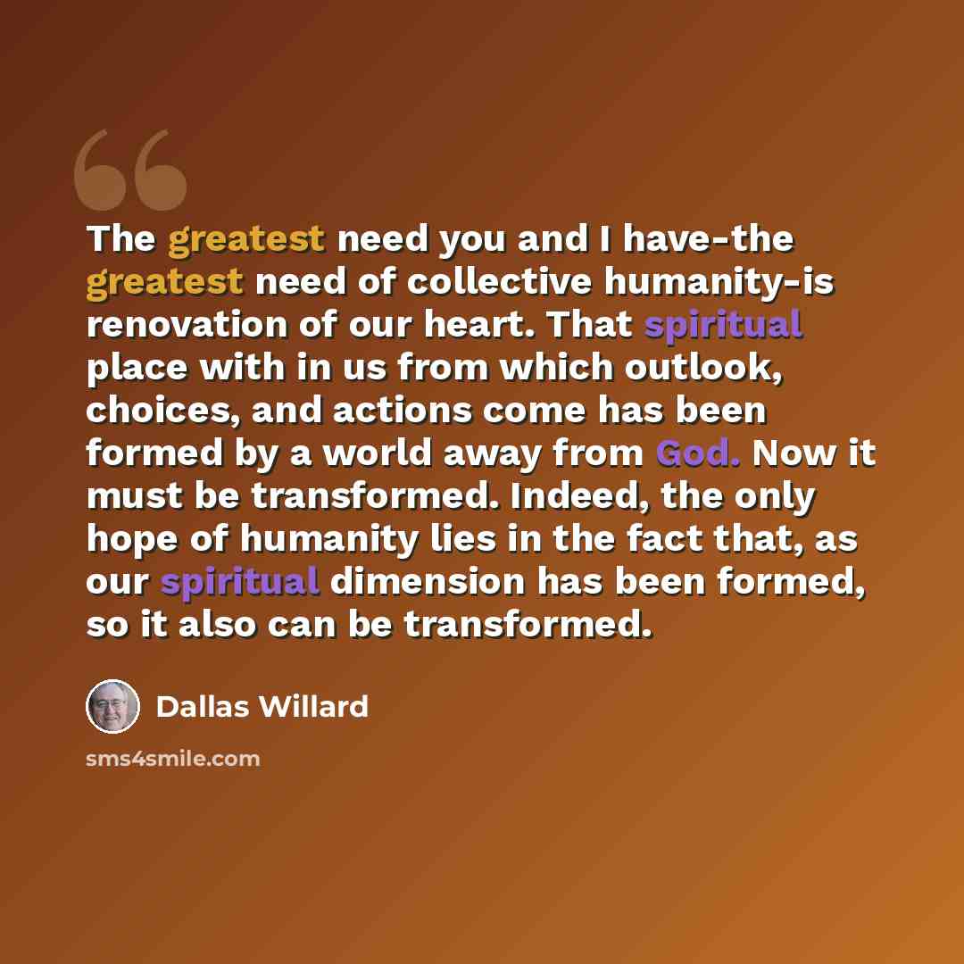 “The greatest need you and I have-the greatest need of collective humanity-is renovation of our heart. That spiritual place with in us from which outlook, choices, and actions come has been formed by a world away from God. Now it must be transformed. Indeed, the only hope of humanity lies in the…” quote by Dallas Willard