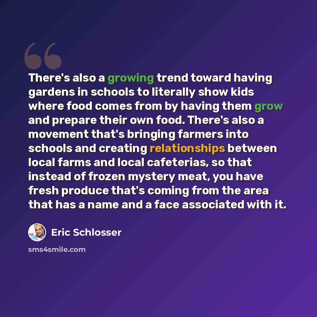 “There's also a growing trend toward having gardens in schools to literally show kids where food comes from by having them grow and prepare their own food. There's also a movement that's bringing farmers into schools and creating relationships between local farms and local cafeterias, so that…” quote by Eric Schlosser