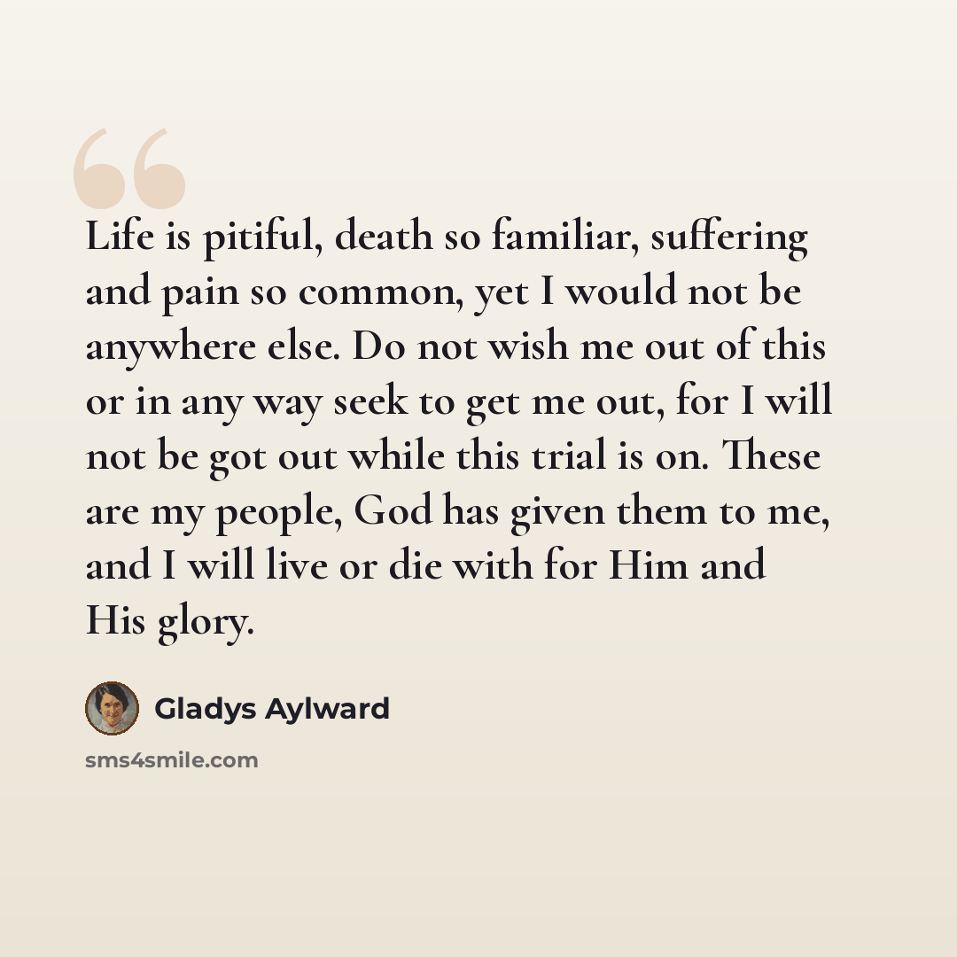 “Life is pitiful, death so familiar, suffering and pain so common, yet I would not be anywhere else. Do not wish me out of this or in any way seek to get me out, for I will not be got out while this trial is on. These are my people, God has given them to me, and I will live or die with for Him and…” quote by Gladys Aylward