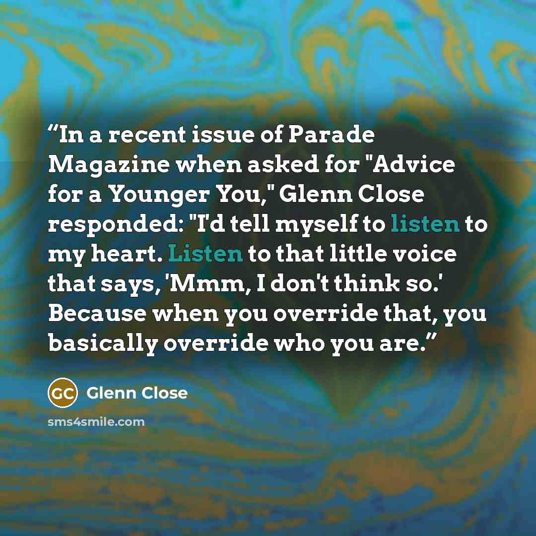 “In a recent issue of Parade Magazine when asked for "Advice for a Younger You," Glenn Close responded: "I'd tell myself to listen to my heart. Listen to that little voice that says, 'Mmm, I don't think so.' Because when you override that, you basically override who you are.” quote by Glenn Close