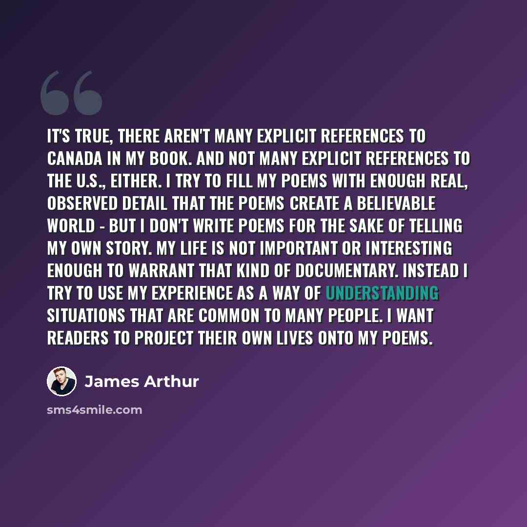 “It's true, there aren't many explicit references to Canada in my book. And not many explicit references to the U.S., either. I try to fill my poems with enough real, observed detail that the poems create a believable world - but I don't write poems for the sake of telling my own story. My life is…” quote by James Arthur