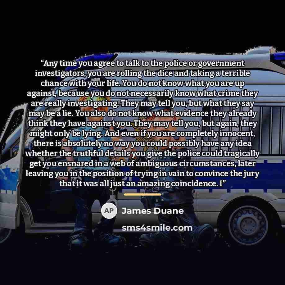 “Any time you agree to talk to the police or government investigators, you are rolling the dice and taking a terrible chance with your life. You do not know what you are up against, because you do not necessarily know what crime they are really investigating. They may tell you, but what they say…” quote by James Duane