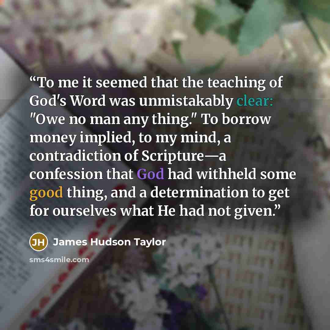 “To me it seemed that the teaching of God's Word was unmistakably clear: "Owe no man any thing." To borrow money implied, to my mind, a contradiction of Scripture—a confession that God had withheld some good thing, and a determination to get for ourselves what He had not given.” quote by James Hudson Taylor