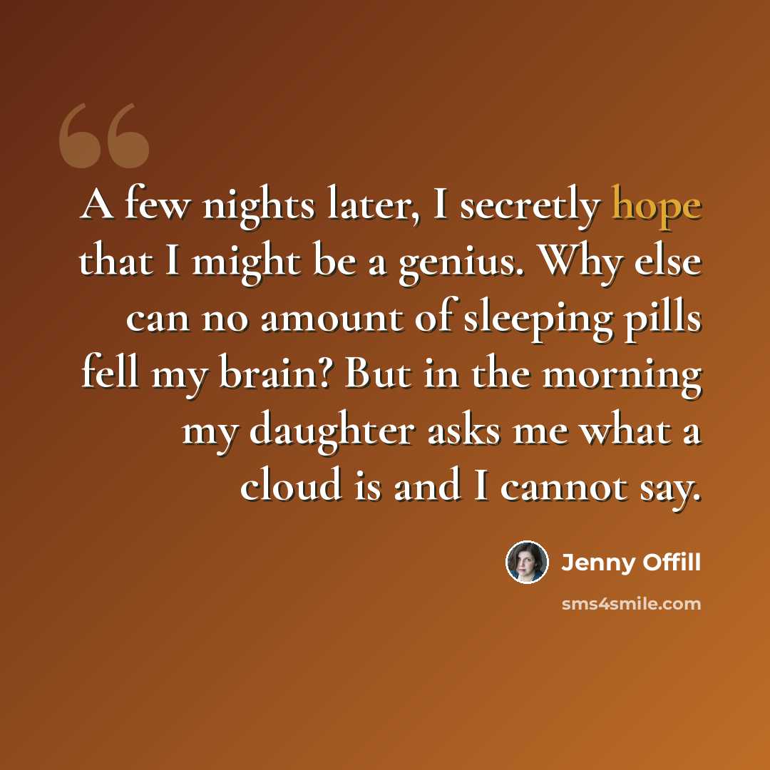 “A few nights later, I secretly hope that I might be a genius. Why else can no amount of sleeping pills fell my brain? But in the morning my daughter asks me what a cloud is and I cannot say.” quote by Jenny Offill