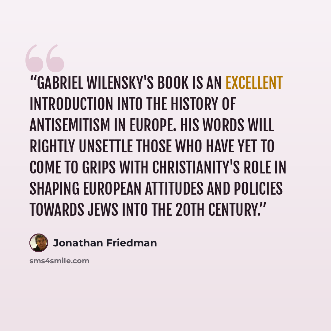 “Gabriel Wilensky's book is an excellent introduction into the history of antisemitism in Europe. His words will rightly unsettle those who have yet to come to grips with Christianity's role in shaping European attitudes and policies towards Jews into the 20th century.” quote by Jonathan Friedman