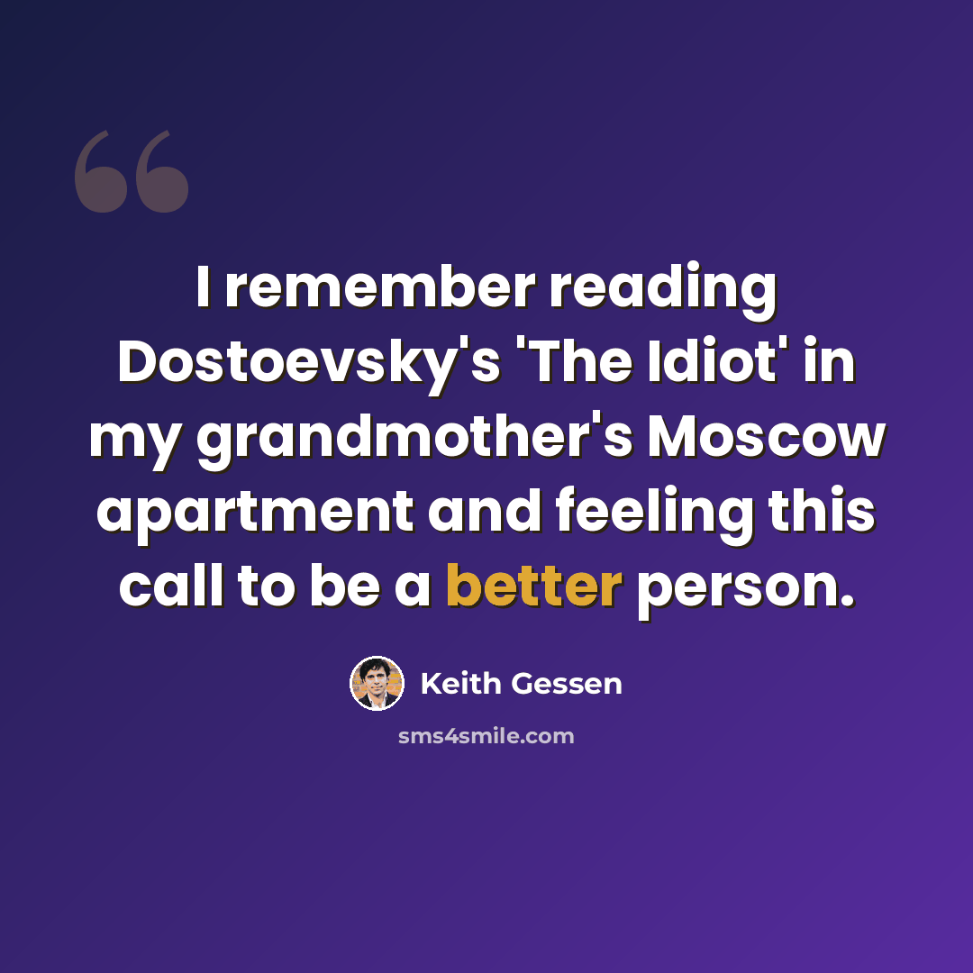 “I remember reading Dostoevsky's 'The Idiot' in my grandmother's Moscow apartment and feeling this call to be a better person.” quote by Keith Gessen
