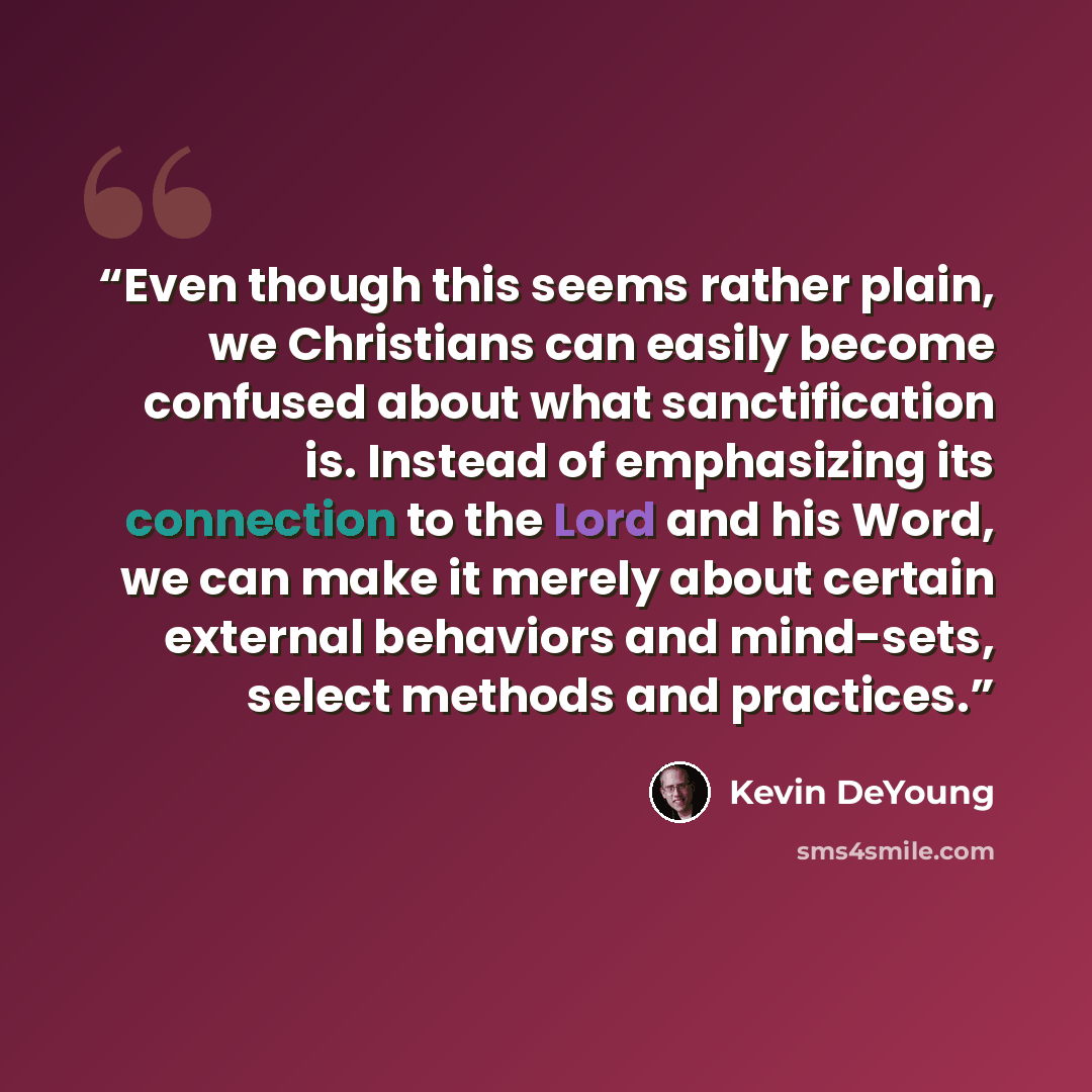 “Even though this seems rather plain, we Christians can easily become confused about what sanctification is. Instead of emphasizing its connection to the Lord and his Word, we can make it merely about certain external behaviors and mind-sets, select methods and practices.” quote by Kevin DeYoung