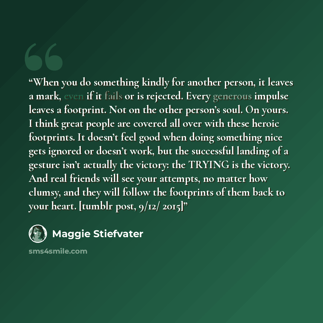 “When you do something kindly for another person, it leaves a mark, even if it fails or is rejected. Every generous impulse leaves a footprint. Not on the other person’s soul. On yours. I think great people are covered all over with these heroic footprints. It doesn’t feel good when doing something…” quote by Maggie Stiefvater
