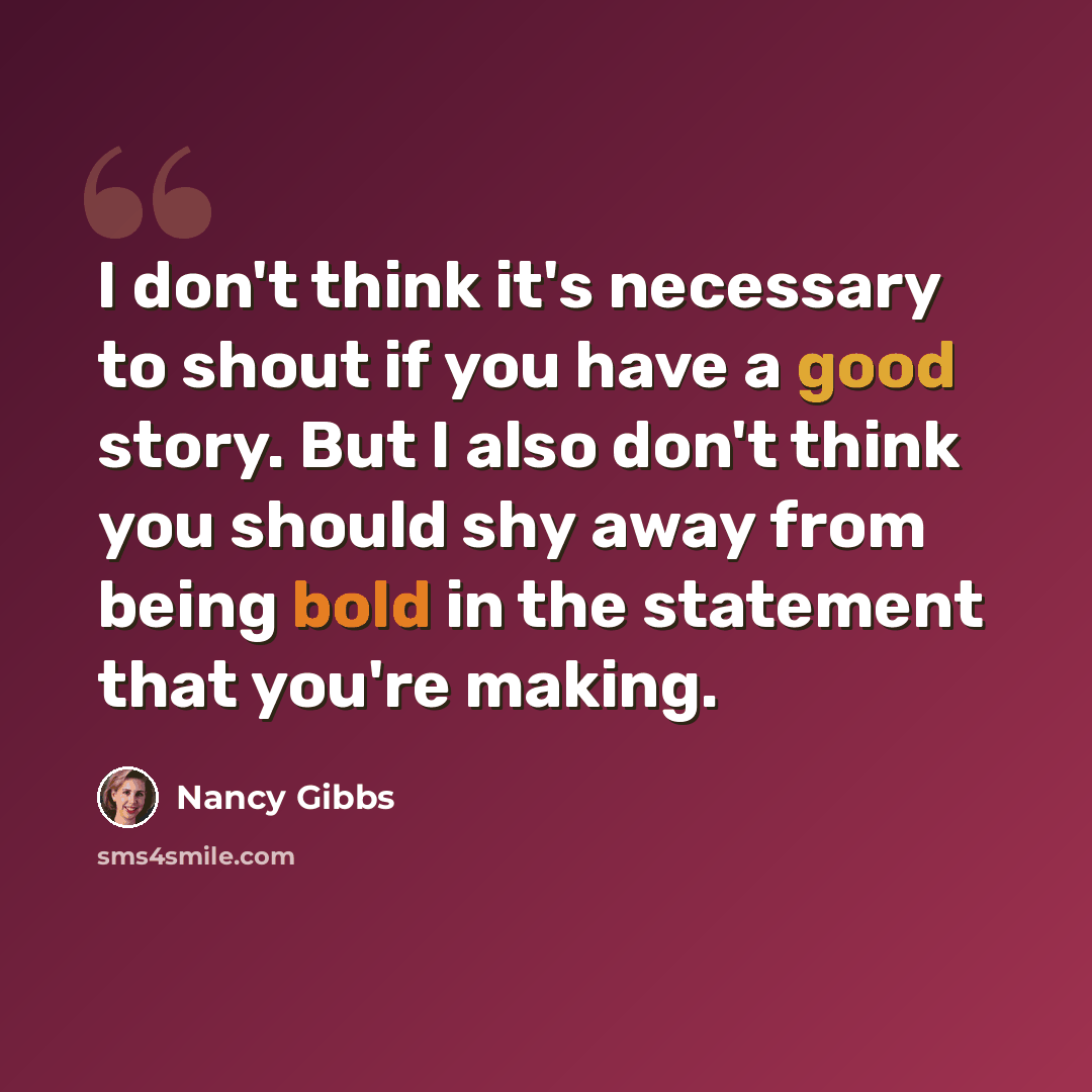 “I don't think it's necessary to shout if you have a good story. But I also don't think you should shy away from being bold in the statement that you're making.” quote by Nancy Gibbs