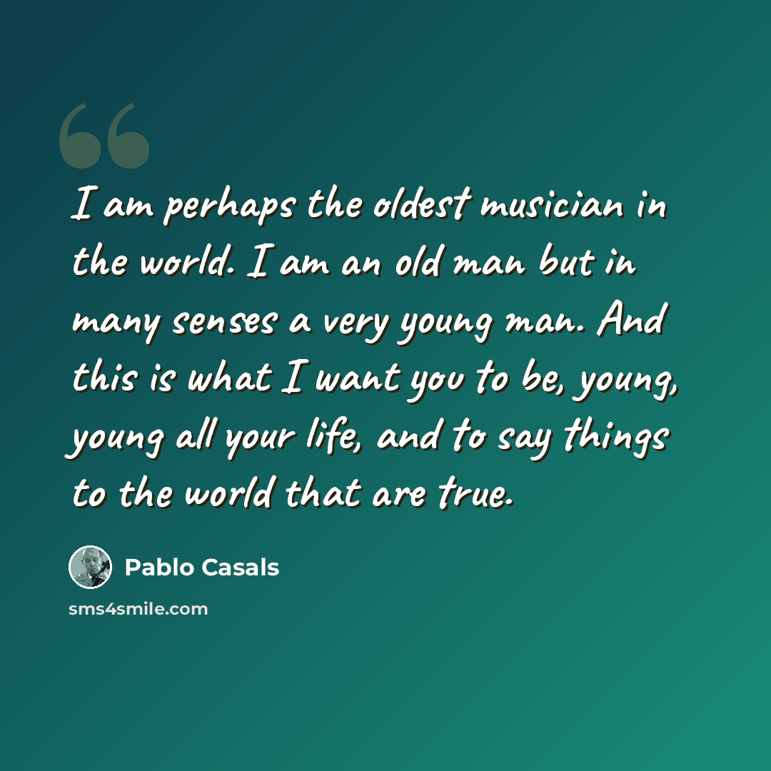 “I am perhaps the oldest musician in the world. I am an old man but in many senses a very young man. And this is what I want you to be, young, young all your life, and to say things to the world that are true.” quote by Pablo Casals