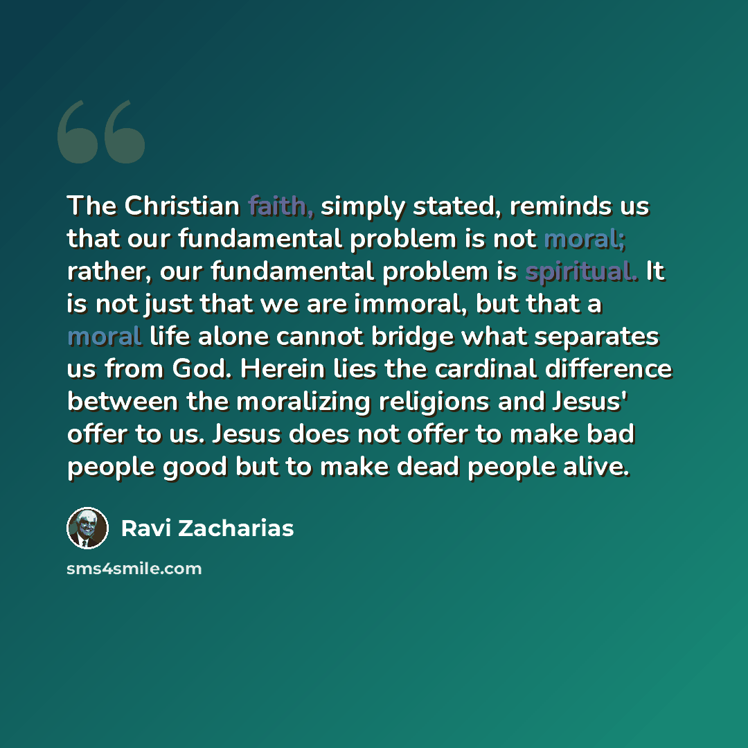 “The Christian faith, simply stated, reminds us that our fundamental problem is not moral; rather, our fundamental problem is spiritual. It is not just that we are immoral, but that a moral life alone cannot bridge what separates us from God. Herein lies the cardinal difference between the…” quote by Ravi Zacharias