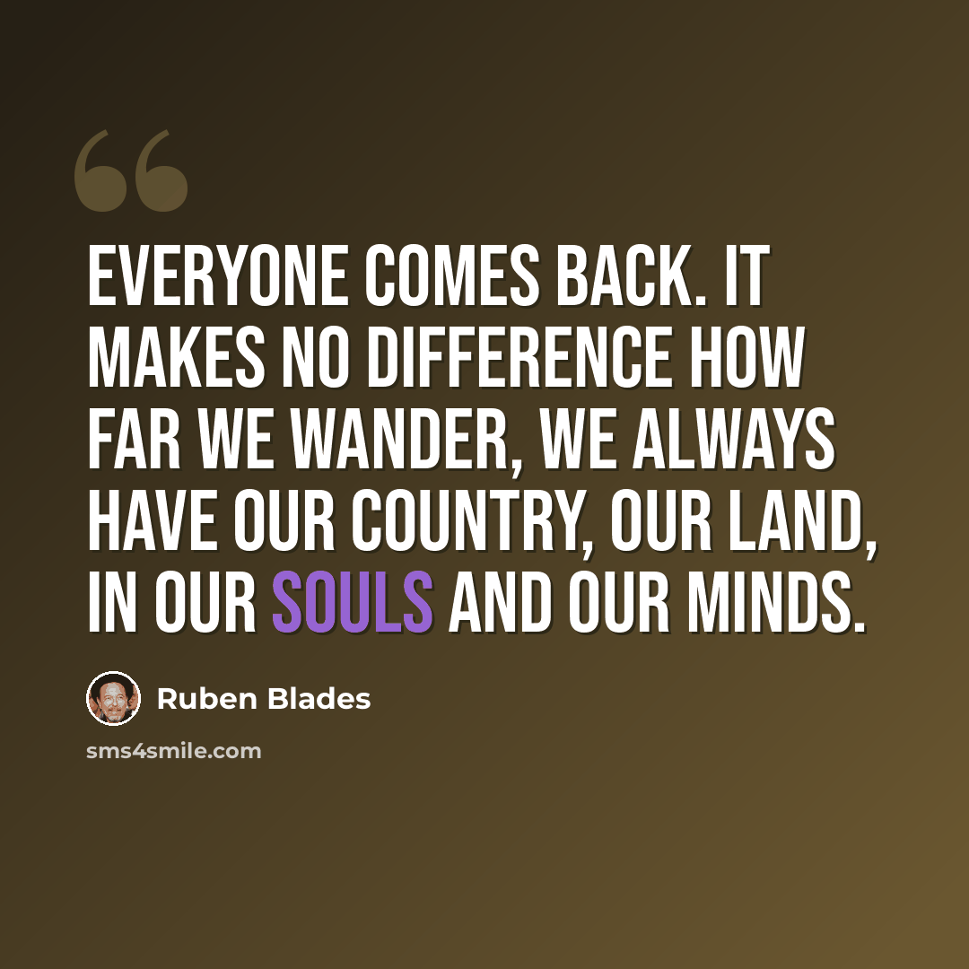“Everyone comes back. It makes no difference how far we wander, we always have our country, our land, in our souls and our minds.” quote by Ruben Blades
