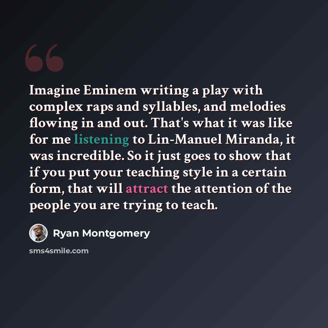 “Imagine Eminem writing a play with complex raps and syllables, and melodies flowing in and out. That's what it was like for me listening to Lin-Manuel Miranda, it was incredible. So it just goes to show that if you put your teaching style in a certain form, that will attract the attention of the…” quote by Ryan Montgomery