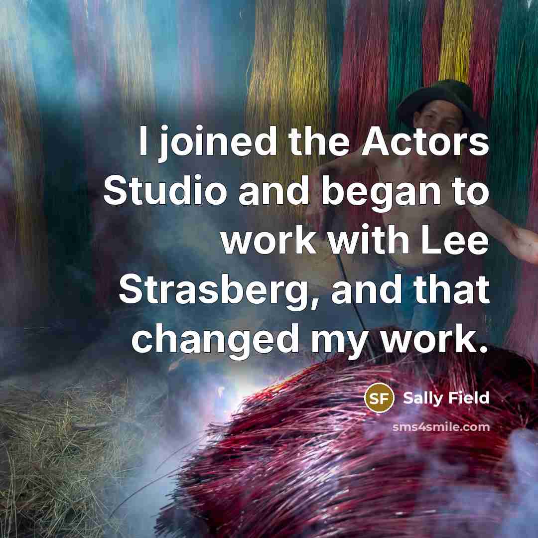 “I joined the Actors Studio and began to work with Lee Strasberg, and that changed my work.” quote by Sally Field