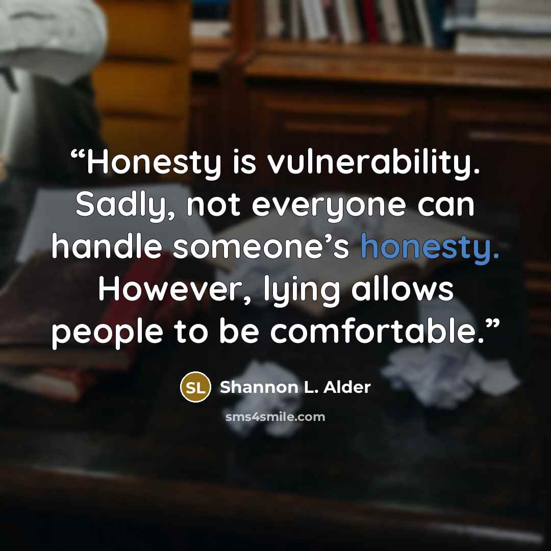 “Honesty is vulnerability. Sadly, not everyone can handle someone’s honesty. However, lying allows people to be comfortable.” quote by Shannon L. Alder